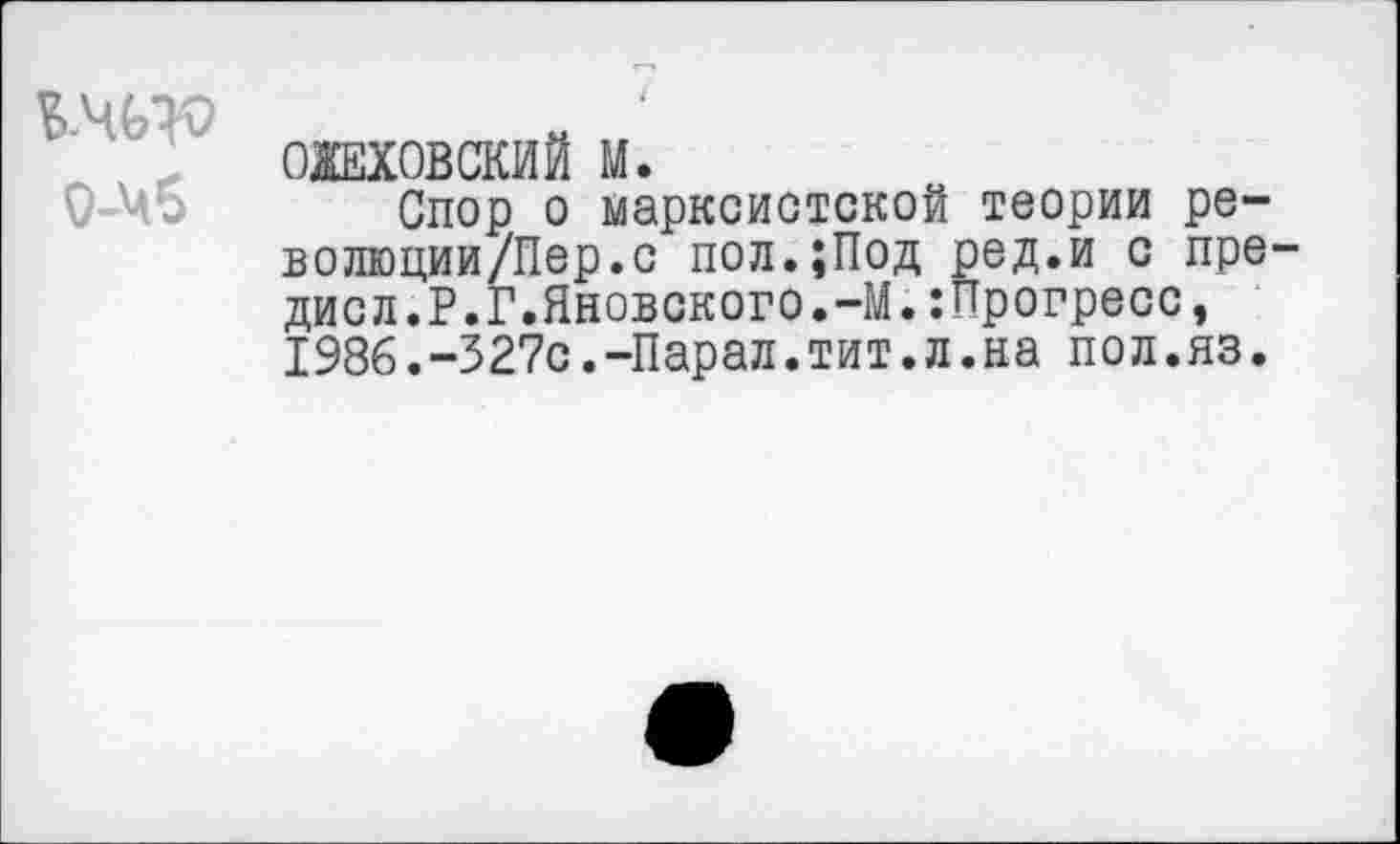 ﻿О-Чб
ОЖЕХОВСКИЙ М.
Спор о марксистской теории ре-волюции/Пер.с пол.;Под ред.и с пре-дисл.Р.Г.Яновского.-М.:Прогресс, 198б.-327с.-Парал.тит.л.на пол.яз.